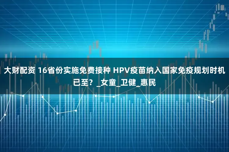 大财配资 16省份实施免费接种 HPV疫苗纳入国家免疫规划时机已至？_女童_卫健_惠民