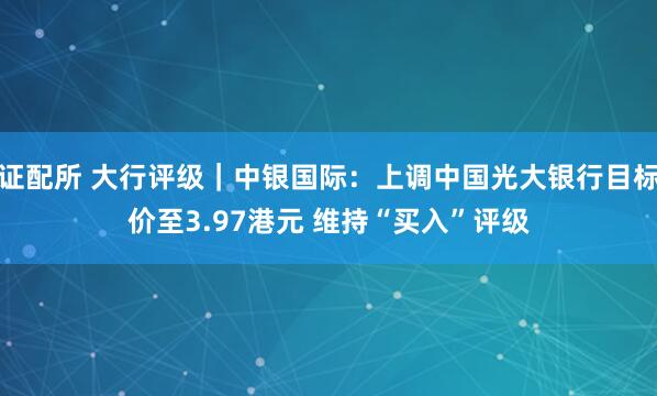 证配所 大行评级｜中银国际：上调中国光大银行目标价至3.97港元 维持“买入”评级