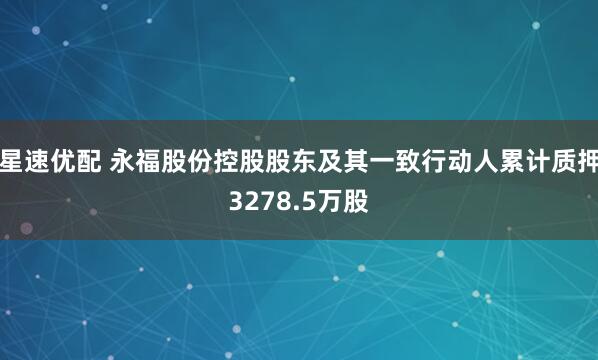 星速优配 永福股份控股股东及其一致行动人累计质押3278.5万股