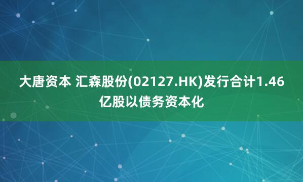 大唐资本 汇森股份(02127.HK)发行合计1.46亿股以债务资本化