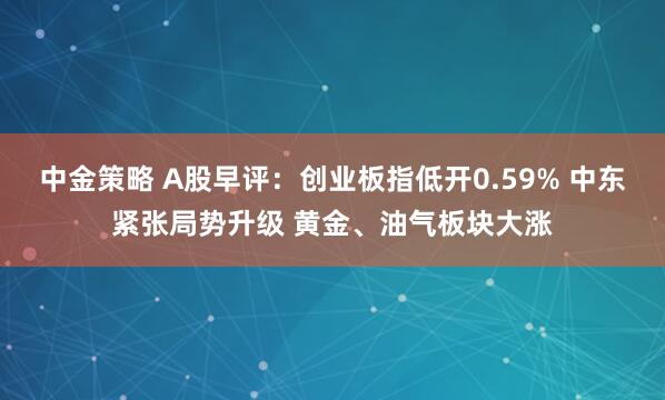 中金策略 A股早评：创业板指低开0.59% 中东紧张局势升级 黄金、油气板块大涨