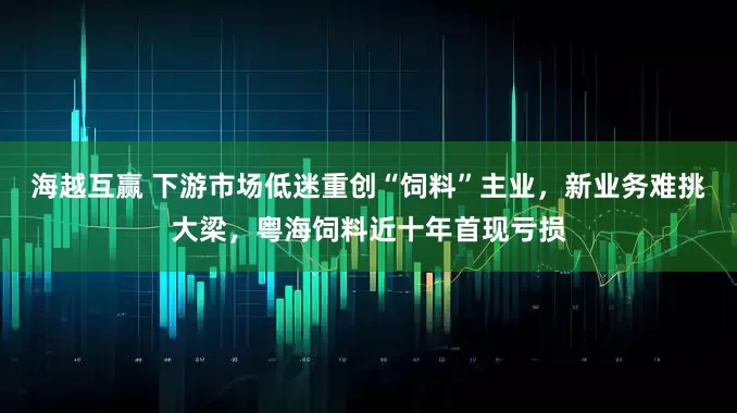 海越互赢 下游市场低迷重创“饲料”主业，新业务难挑大梁，粤海饲料近十年首现亏损