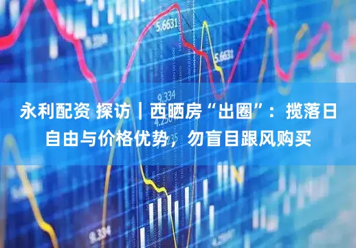 永利配资 探访｜西晒房“出圈”：揽落日自由与价格优势，勿盲目跟风购买