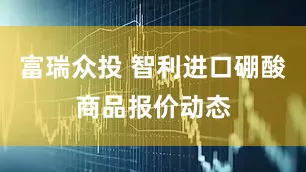 富瑞众投 智利进口硼酸商品报价动态