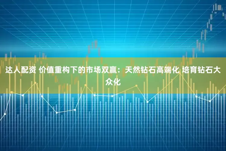 达人配资 价值重构下的市场双赢：天然钻石高端化 培育钻石大众化