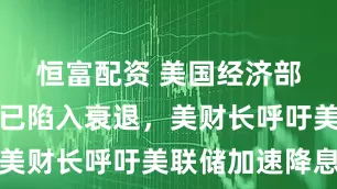 恒富配资 美国经济部分领域或已陷入衰退，美财长呼吁美联储加速降息