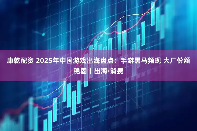 康乾配资 2025年中国游戏出海盘点：手游黑马频现 大厂份额稳固｜出海·消费