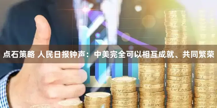 点石策略 人民日报钟声：中美完全可以相互成就、共同繁荣