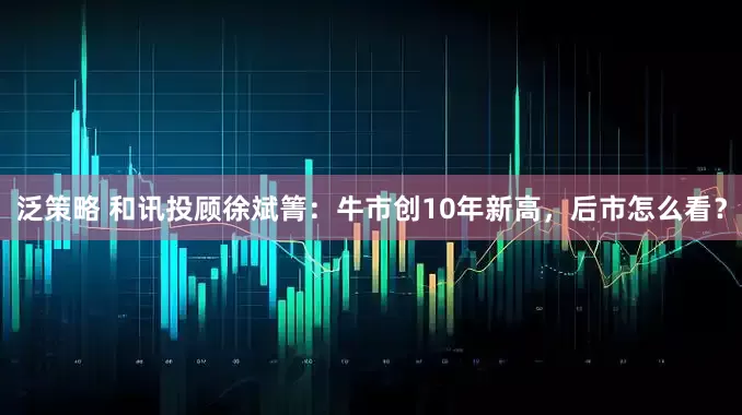 泛策略 和讯投顾徐斌箐：牛市创10年新高，后市怎么看？